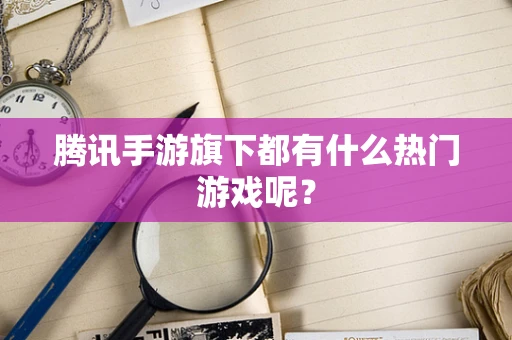 腾讯手游旗下都有什么热门游戏呢？