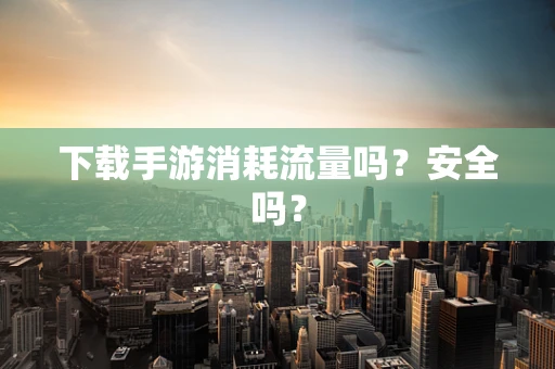 下载手游消耗流量吗？安全吗？