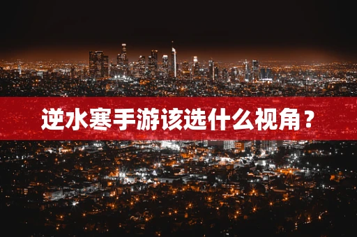 逆水寒手游该选什么视角？