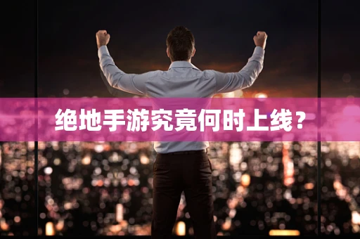 绝地手游究竟何时上线？