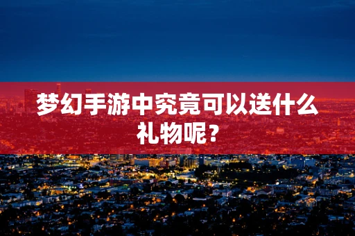 梦幻手游中究竟可以送什么礼物呢？