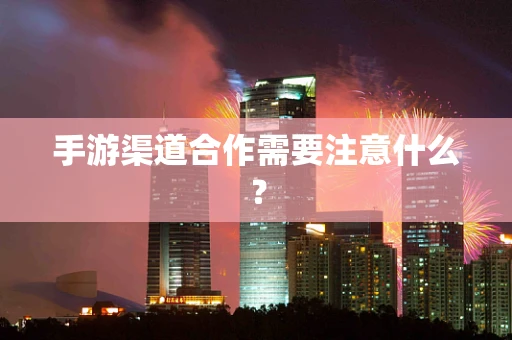 手游渠道合作需要注意什么？