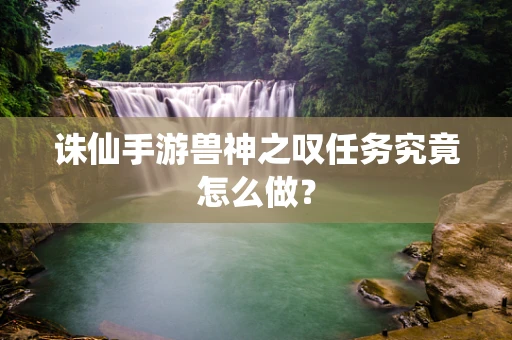 诛仙手游兽神之叹任务究竟怎么做？