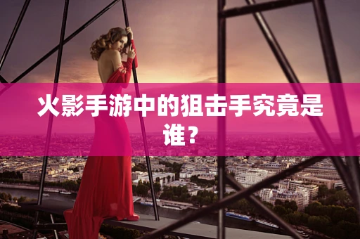 火影手游中的狙击手究竟是谁？