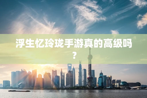浮生忆玲珑手游真的高级吗？