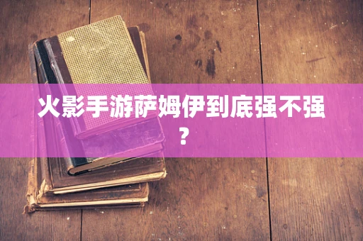 火影手游萨姆伊到底强不强？