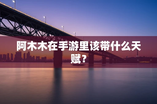 阿木木在手游里该带什么天赋？