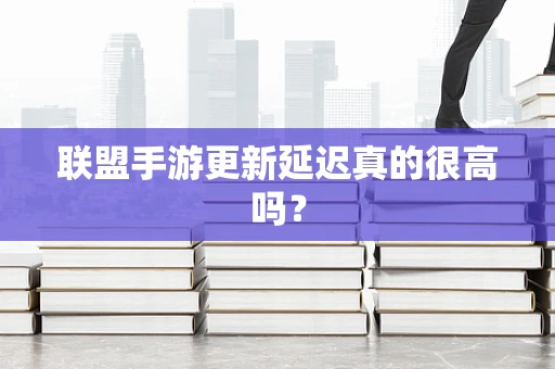 联盟手游更新延迟真的很高吗？