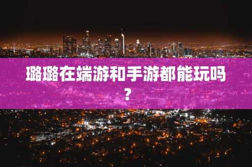 璐璐在端游和手游都能玩吗？
