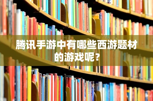 腾讯手游中有哪些西游题材的游戏呢？